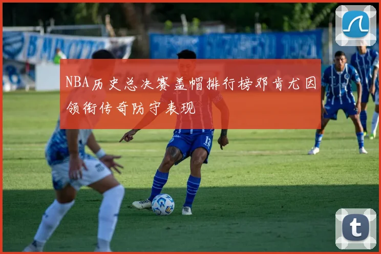 NBA历史总决赛盖帽排行榜邓肯尤因领衔传奇防守表现
