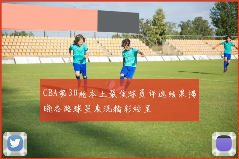 CBA第30轮本土最佳球员评选结果揭晓各路球星表现精彩纷呈