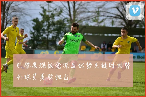 巴黎展现板凳深度优势关键时刻替补球员勇敢担当