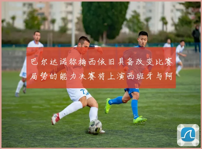 巴尔达诺称梅西依旧具备改变比赛局势的能力决赛将上演西班牙与阿根廷的对决