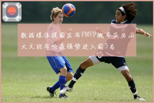 数据媒体提前发布FMVP概率亚历山大文班布伦森强势进入前3名