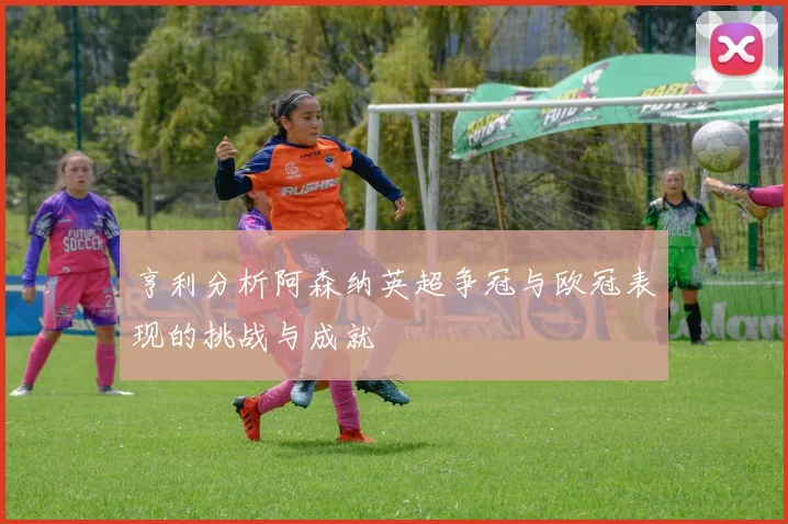 亨利分析阿森纳英超争冠与欧冠表现的挑战与成就