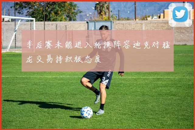 季后赛未能进入轮换阵容迪克对猛龙交易持积极态度