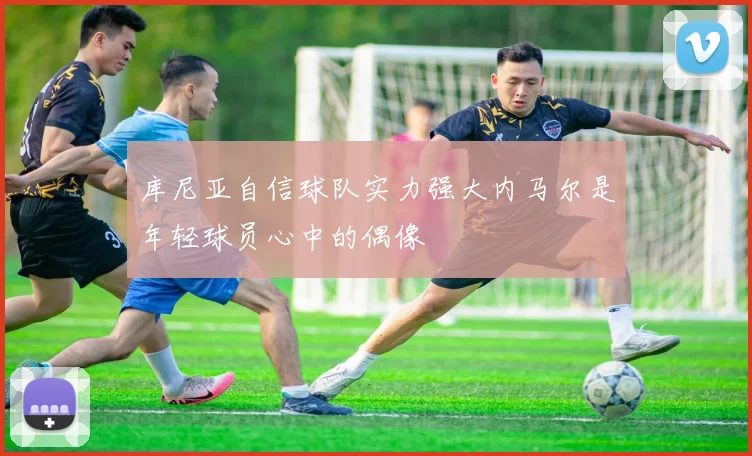 库尼亚自信球队实力强大内马尔是年轻球员心中的偶像