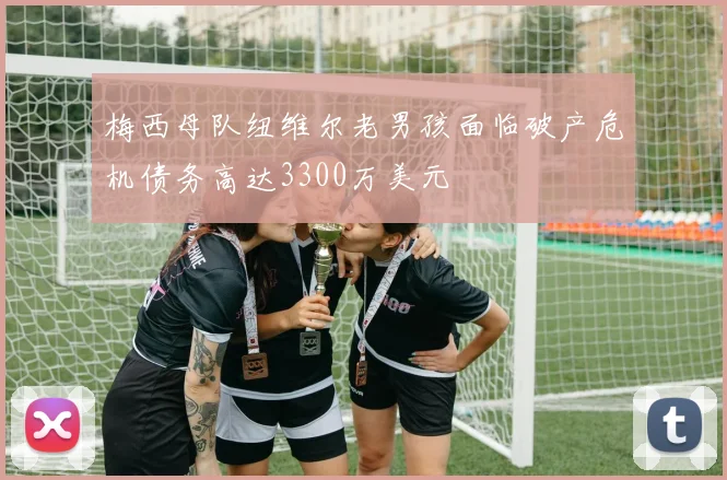 梅西母队纽维尔老男孩面临破产危机债务高达3300万美元