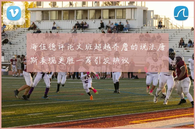 海伍德评论文班超越乔詹的说法唐斯表现更胜一筹引发热议
