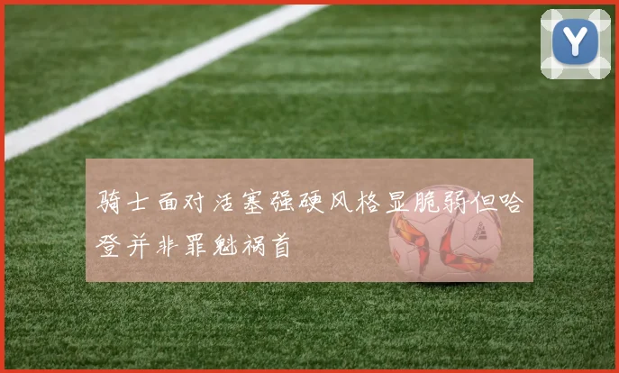 骑士面对活塞强硬风格显脆弱但哈登并非罪魁祸首