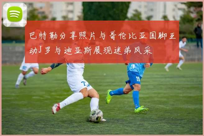 巴特勒分享照片与哥伦比亚国脚互动J罗与迪亚斯展现迷弟风采