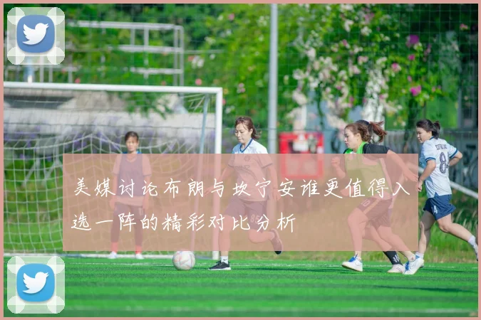 美媒讨论布朗与坎宁安谁更值得入选一阵的精彩对比分析