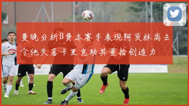 曼晚分析B费本赛季表现阿莫林离去令他失落卡里克助其重拾创造力