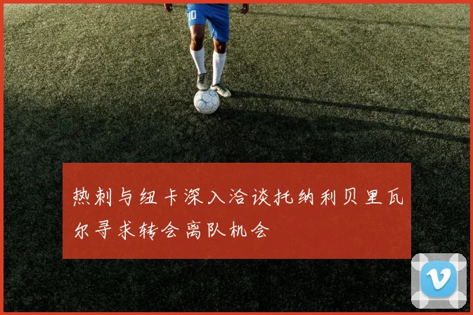 热刺与纽卡深入洽谈托纳利贝里瓦尔寻求转会离队机会