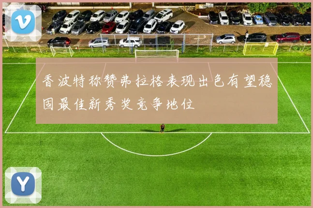 香波特称赞弗拉格表现出色有望稳固最佳新秀奖竞争地位