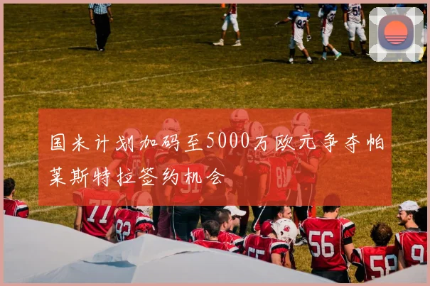 国米计划加码至5000万欧元争夺帕莱斯特拉签约机会