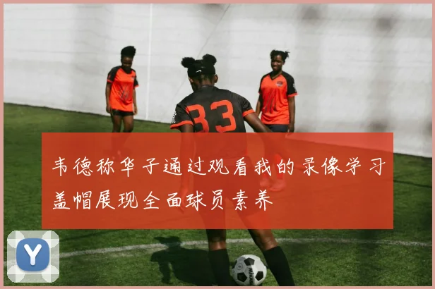韦德称华子通过观看我的录像学习盖帽展现全面球员素养