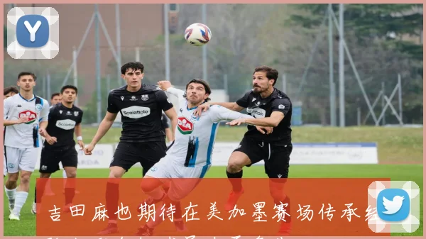 吉田麻也期待在美加墨赛场传承经验激励年轻球员奋勇争先