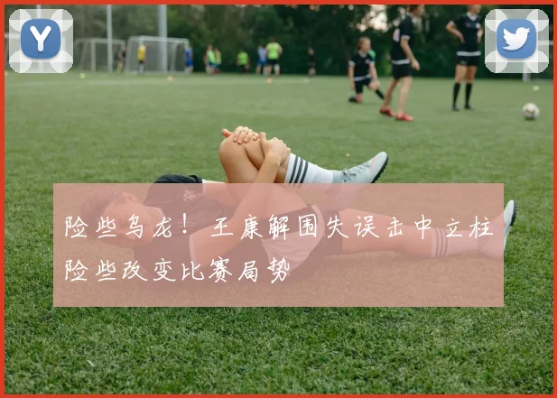 险些乌龙！王康解围失误击中立柱险些改变比赛局势