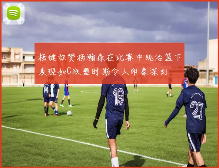 杨健称赞杨瀚森在比赛中统治篮下表现如G联盟时期令人印象深刻