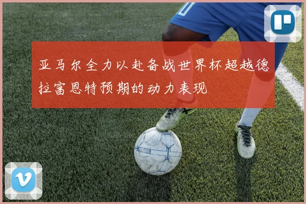 亚马尔全力以赴备战世界杯超越德拉富恩特预期的动力表现