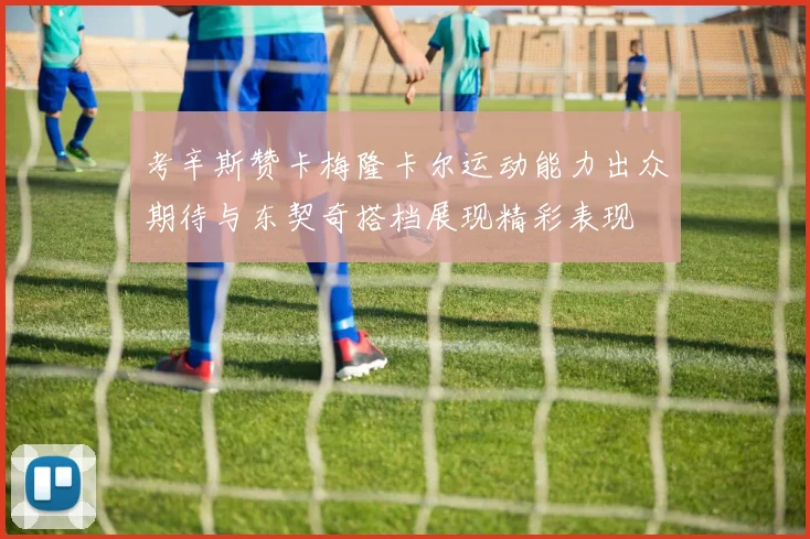 考辛斯赞卡梅隆卡尔运动能力出众期待与东契奇搭档展现精彩表现