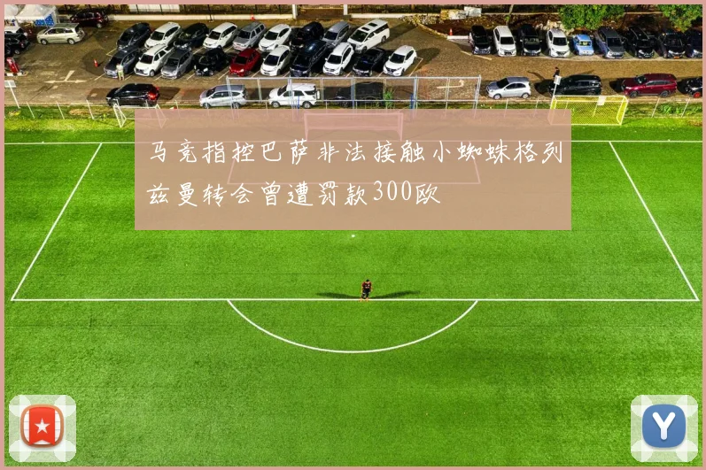 马竞指控巴萨非法接触小蜘蛛格列兹曼转会曾遭罚款300欧