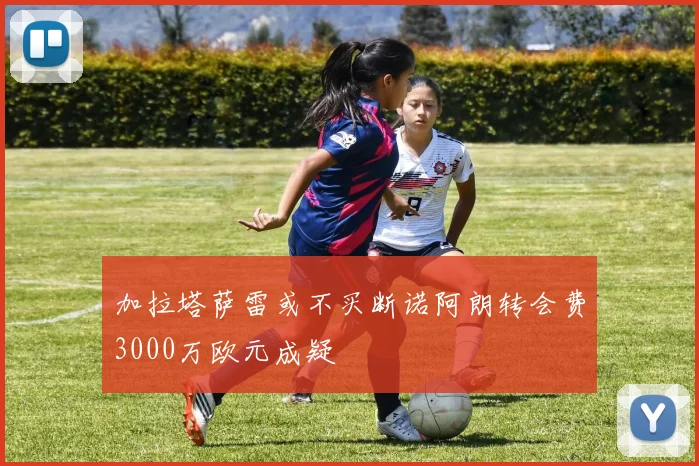 加拉塔萨雷或不买断诺阿朗转会费3000万欧元成疑