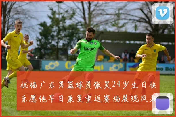 祝福广东男篮球员张昊24岁生日快乐愿他早日康复重返赛场展现风采