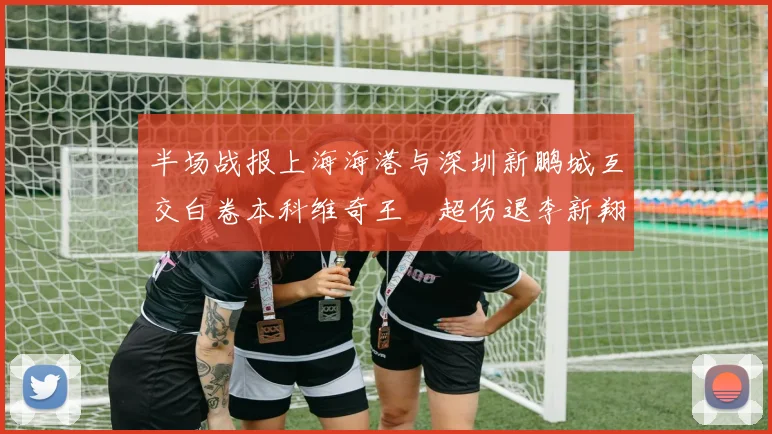 半场战报上海海港与深圳新鹏城互交白卷本科维奇王燊超伤退李新翔错失良机