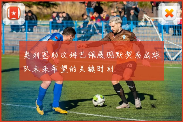 奥利塞助攻姆巴佩展现默契或成球队未来希望的关键时刻