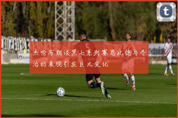 杰伦布朗谈黑七系列赛恩比德与乔治的表现引发巨大变化
