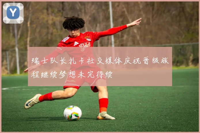 瑞士队长扎卡社交媒体庆祝晋级旅程继续梦想未完待续