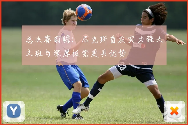 总决赛前瞻：尼克斯首发实力强大文班与深厚板凳更具优势