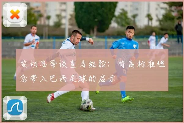 安切洛蒂谈皇马经验：将高标准理念带入巴西足球的启示