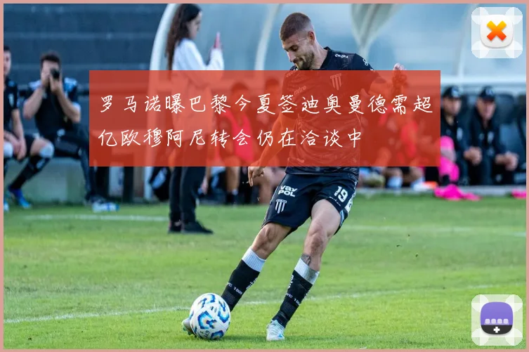 罗马诺曝巴黎今夏签迪奥曼德需超亿欧穆阿尼转会仍在洽谈中