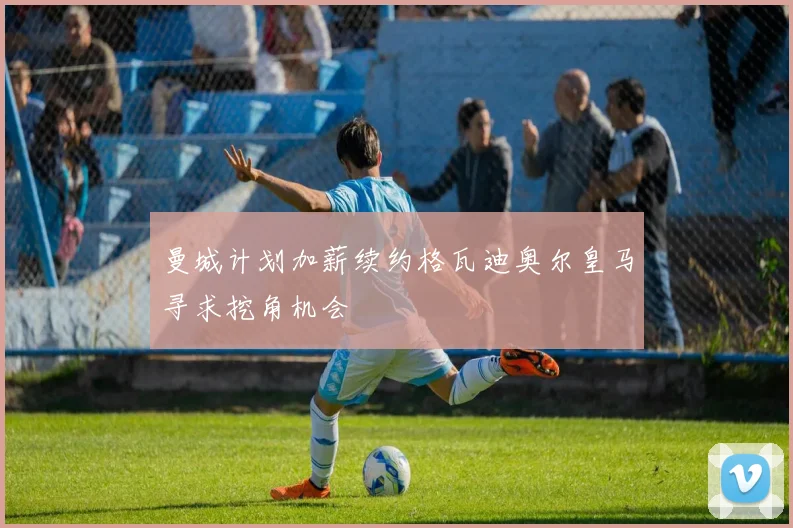 曼城计划加薪续约格瓦迪奥尔皇马寻求挖角机会